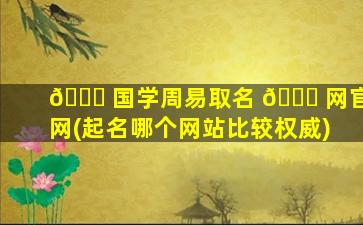 🐟 国学周易取名 🍀 网官网(起名哪个网站比较权威)